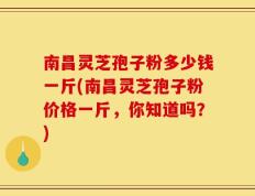 南昌灵芝孢子粉多少钱一斤(南昌灵芝孢子粉价格一斤，你知道吗？)