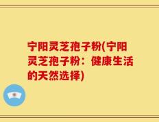 宁阳灵芝孢子粉(宁阳灵芝孢子粉：健康生活的天然选择)