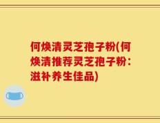 何焕清灵芝孢子粉(何焕清推荐灵芝孢子粉：滋补养生佳品)
