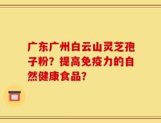 广东广州白云山灵芝孢子粉？提高免疫力的自然健康食品？