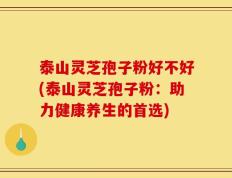 泰山灵芝孢子粉好不好(泰山灵芝孢子粉：助力健康养生的首选)