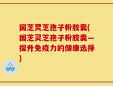 国芝灵芝孢子粉胶囊(国芝灵芝孢子粉胶囊—提升免疫力的健康选择)