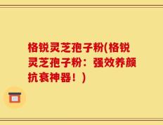 格锐灵芝孢子粉(格锐灵芝孢子粉：强效养颜抗衰神器！)