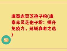康泰赤灵芝孢子粉(康泰赤灵芝孢子粉：提升免疫力，延缓衰老之选)
