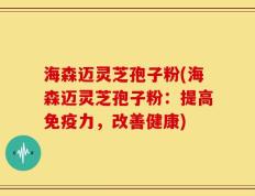 海森迈灵芝孢子粉(海森迈灵芝孢子粉：提高免疫力，改善健康)