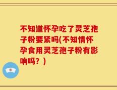 不知道怀孕吃了灵芝孢子粉要紧吗(不知情怀孕食用灵芝孢子粉有影响吗？)