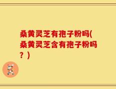 桑黄灵芝有孢子粉吗(桑黄灵芝含有孢子粉吗？)