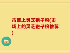 市面上灵芝孢子粉(市场上的灵芝孢子粉推荐)