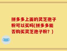 拼多多上面的灵芝孢子粉可以买吗(拼多多能否购买灵芝孢子粉？)