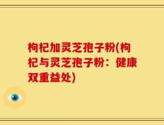 枸杞加灵芝孢子粉(枸杞与灵芝孢子粉：健康双重益处)
