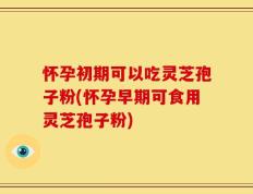 怀孕初期可以吃灵芝孢子粉(怀孕早期可食用灵芝孢子粉)