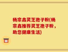 杨宗鑫灵芝孢子粉(杨宗鑫推荐灵芝孢子粉，助您健康生活)