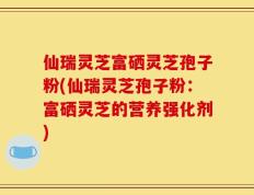 仙瑞灵芝富硒灵芝孢子粉(仙瑞灵芝孢子粉：富硒灵芝的营养强化剂)