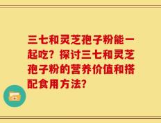 三七和灵芝孢子粉能一起吃？探讨三七和灵芝孢子粉的营养价值和搭配食用方法？
