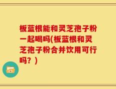 板蓝根能和灵芝孢子粉一起喝吗(板蓝根和灵芝孢子粉合并饮用可行吗？)