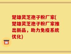 楚雄灵芝孢子粉厂家(楚雄灵芝孢子粉厂家推出新品，助力免疫系统优化)