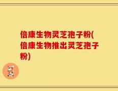 倍康生物灵芝孢子粉(倍康生物推出灵芝孢子粉)
