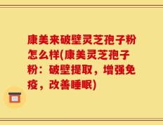 康美来破壁灵芝孢子粉怎么样(康美灵芝孢子粉：破壁提取，增强免疫，改善睡眠)