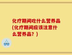 化疗期间吃什么营养品(化疗期间应该注意什么营养品？)
