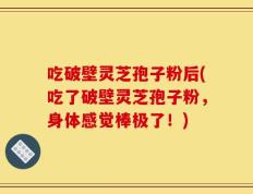 吃破壁灵芝孢子粉后(吃了破壁灵芝孢子粉，身体感觉棒极了！)