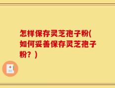 怎样保存灵芝孢子粉(如何妥善保存灵芝孢子粉？)