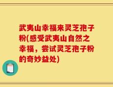 武夷山幸福来灵芝孢子粉(感受武夷山自然之幸福，尝试灵芝孢子粉的奇妙益处)