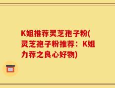 K姐推荐灵芝孢子粉(灵芝孢子粉推荐：K姐力荐之良心好物)