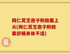 同仁灵芝孢子粉胶囊上火(同仁灵芝孢子粉胶囊舒缓身体不适)