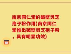 南京同仁堂的破壁灵芝孢子粉作用(南京同仁堂推出破壁灵芝孢子粉，具有明显功效)