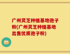 广州灵芝种植基地孢子粉(广州灵芝种植基地出售优质孢子粉)