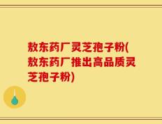 敖东药厂灵芝孢子粉(敖东药厂推出高品质灵芝孢子粉)