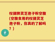 权健牌灵芝孢子粉空腹(空腹食用的权健灵芝孢子粉，你真的了解吗？)