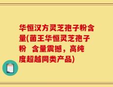 华恒汉方灵芝孢子粉含量(菌王华恒灵芝孢子粉  含量震撼，高纯度超越同类产品)