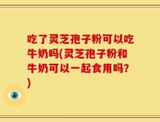 吃了灵芝孢子粉可以吃牛奶吗(灵芝孢子粉和牛奶可以一起食用吗？)