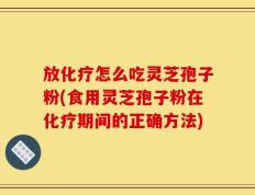 放化疗怎么吃灵芝孢子粉(食用灵芝孢子粉在化疗期间的正确方法)