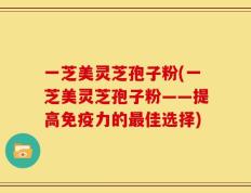 一芝美灵芝孢子粉(一芝美灵芝孢子粉——提高免疫力的最佳选择)