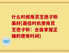什么时候用灵芝孢子粉最好(最佳时机使用灵芝孢子粉：全面掌握正确的使用时间)