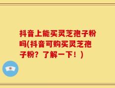 抖音上能买灵芝孢子粉吗(抖音可购买灵芝孢子粉？了解一下！)