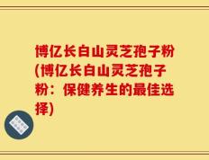 博亿长白山灵芝孢子粉(博亿长白山灵芝孢子粉：保健养生的最佳选择)