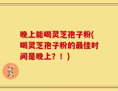 晚上能喝灵芝孢子粉(喝灵芝孢子粉的最佳时间是晚上？！)