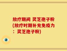 放疗期间 灵芝孢子粉(放疗时期补充免疫力：灵芝孢子粉)