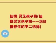 仙桃 灵芝孢子粉(仙桃灵芝孢子粉——您价值养生的不二选择)