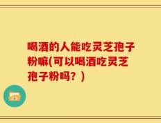 喝酒的人能吃灵芝孢子粉嘛(可以喝酒吃灵芝孢子粉吗？)