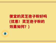 便宜的灵芝孢子粉好吗(优惠！灵芝孢子粉的效果如何？)