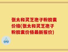 张太和灵芝孢子粉胶囊价格(张太和灵芝孢子粉胶囊价格最新报价)