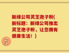 新绿公司灵芝孢子粉(新标题：新绿公司推出灵芝孢子粉，让您拥有健康生活！)