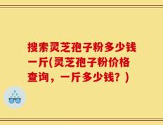 搜索灵芝孢子粉多少钱一斤(灵芝孢子粉价格查询，一斤多少钱？)