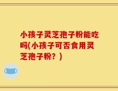 小孩子灵芝孢子粉能吃吗(小孩子可否食用灵芝孢子粉？)