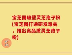 宝芝图破壁灵芝孢子粉(宝芝图打通研发难关，推出高品质灵芝孢子粉)