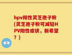 hpv阳性灵芝孢子粉(灵芝孢子粉可减轻HPV阳性症状，新希望？)
